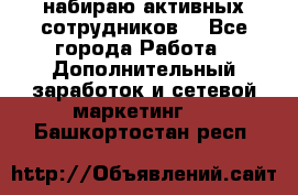 набираю активных сотрудников  - Все города Работа » Дополнительный заработок и сетевой маркетинг   . Башкортостан респ.